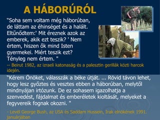 A HÁBORÚRÓL “ Soha sem voltam még háborúban, de láttam az éhinséget és a halált.  Eltűnődtem: ‘  Mit éreznek azok az emberek, akik ezt teszik?  '  Nem értem, hiszen ők mind Isten gyermekei. Miért teszik ezt? Tényleg nem értem.  &quot;  “ Kérem Önöket, válasszák a béke útját . ...  Rövid távon lehet, hogy lesz győztes és vesztes ebben a háborúban, melytől mindnyájan irtózunk .   De ez sohasem igazolhatja a szenvedést, fájdalmat és emberéletek kioltását, melyeket a fegyvereik fognak okozni .  &quot;  -  Levél  Georg e  Bush , az USA   és  Saddam  Hussein , Irak elnökének   1991.  januárjában -- Beirut 1982,  az izraeli katonaság és a palesztin gerillák közti harcok idején . 