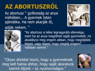 AZ ABORTUSZRÓL Az abortusz  “  gyilkosság az anya méhében ...  A gyermek Isten ajándéka . Ha nem akarják őt, adják nekem.  &quot;   “ Az abortusz a béke legnagyobb ellensége, mert ha az anya megölheti saját gyermekét, mi akadályoz meg engem abban, hogy megöljelek téged, vagy téged, hogy megölj engem ? Valóban semmi. ”  “ Olyan döntést hozni, hogy a gyermeknek meg kell halnia ahhoz, hogy saját akaratunk szerint éljünk – ez nyomorúságos . ”   