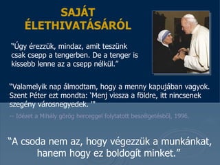 “ Valamelyik nap álmodtam, hogy a menny kapujában vagyok. Szent Péter ezt mondta :  ‘ Menj vissza a földre, itt nincsenek szegény városnegyedek .  '&quot;  --  Idézet a Mihály görög herceggel folytatott beszélgetésből,  1996.  SAJÁT ÉLETHIVATÁSÁRÓL “ Úgy érezzük, mindaz, amit teszünk csak csepp a tengerben. De a tenger is kissebb lenne az a csepp nélkül . ”  “ A csoda nem az, hogy végezzük a munkánkat , hanem hogy ez boldogít minket. ”  