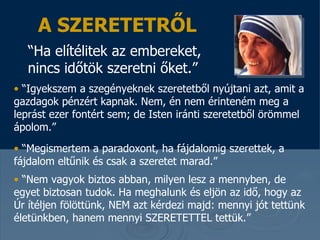 A SZERETETRŐL “ Ha elítélitek az embereket, nincs időtök szeretni őket .”   “ Igyekszem a szegényeknek szeretetből nyújtani azt, amit a gazdagok pénzért kapnak .  N em, én nem érinteném meg a leprást ezer fontért sem; de Isten iránti szeretetből örömmel ápolom. ”  “ Megismertem a paradoxont, ha fájdalomig szerettek, a fájdalom eltűnik és csak a szeretet marad . ”  “ Nem vagyok biztos abban, milyen lesz a mennyben, de egyet biztosan tudok . Ha meghalunk és eljön az idő, hogy az Úr ítéljen fölöttünk, NEM azt kérdezi majd: mennyi jót tettünk életünkben, hanem mennyi SZERETETTEL tettük. ” 