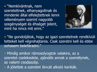 “ Nemkívántnak, nem szeretettnek, elhanyagoltnak és mindenki által elfelejtettnek lenni véleményem szerint nagyobb szegénységet és éhséget jelent, mint ha nincs mit enni . ”  “ Ne gondoljátok, hogy az igazi szeretetnek rendkívüli tetteket kell végrehajtania. Csak szeretni kell és ebbe sohasem belefáradni . ”  Mindíg amikor rámosolyogtok valakire, az a szeretet cselekedete, ajándék annak a személynek, az valami csodaszép.   A jótettek a szeretet láncát alkotó karikák.   