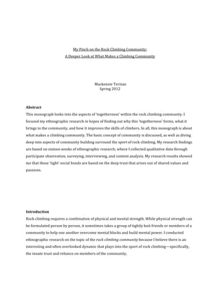  
 
 
My Pinch on the Rock Climbing Community:  
A Deeper Look at What Makes a Climbing Community 
 
 
 
 Mackenzie Terzian 
Spring 2012 
 
 
 
Abstract 
This monograph looks into the aspects of ‘togetherness’ within the rock climbing community. I 
focused my ethnographic research in hopes of finding out why this ‘togetherness’ forms, what it 
brings to the community, and how it improves the skills of climbers. In all, this monograph is about 
what makes a climbing community. The basic concept of community is discussed, as well as diving 
deep into aspects of community building surround the sport of rock climbing. My research findings 
are based on sixteen weeks of ethnographic research; where I collected qualitative data through 
participate observation, surveying, interviewing, and content analysis. My research results showed 
me that these ‘tight’ social bonds are based on the deep trust that arises out of shared values and 
passions.  
 
 
 
 
 
Introduction 
Rock climbing requires a combination of physical and mental strength. While physical strength can 
be formulated person by person, it sometimes takes a group of tightly knit friends or members of a 
community to help one another overcome mental blocks and build mental power. I conducted 
ethnographic research on the topic of the rock climbing community because I believe there is an 
interesting and often overlooked dynamic that plays into the sport of rock climbing—specifically, 
the innate trust and reliance on members of the community. 
 