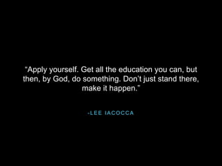 - L E E I A C O C C A
“Apply yourself. Get all the education you can, but
then, by God, do something. Don’t just stand there,
make it happen.”
 