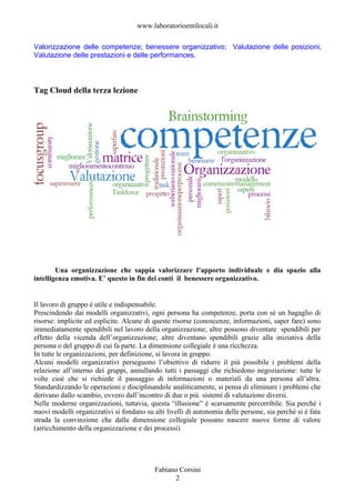 www.laboratorioentilocali.it

Valorizzazione delle competenze; benessere organizzativo; Valutazione delle posizioni;
Valutazione delle prestazioni e delle performances.



Tag Cloud della terza lezione




        Una organizzazione che sappia valorizzare l’apporto individuale e dia spazio alla
intelligenza emotiva. E’ questo in fin dei conti il benessere organizzativo.


Il lavoro di gruppo è utile e indispensabile.
Prescindendo dai modelli organizzativi, ogni persona ha competenze, porta con sé un bagaglio di
risorse: implicite ed esplicite. Alcune di queste risorse (conoscenze, informazioni, saper fare) sono
immediatamente spendibili nel lavoro della organizzazione; altre possono diventare spendibili per
effetto della vicenda dell’organizzazione; altre diventano spendibili grazie alla iniziativa della
persona o del gruppo di cui fa parte. La dimensione collegiale è una ricchezza.
In tutte le organizzazioni, per definizione, si lavora in gruppo.
Alcuni modelli organizzativi perseguono l’obiettivo di ridurre il più possibile i problemi della
relazione all’interno dei gruppi, annullando tutti i passaggi che richiedono negoziazione: tutte le
volte cioè che si richiede il passaggio di informazioni o materiali da una persona all’altra.
Standardizzando le operazioni e disciplinandole analiticamente, si pensa di eliminare i problemi che
derivano dallo scambio, ovvero dall’incontro di due o più sistemi di valutazione diversi.
Nelle moderne organizzazioni, tuttavia, questa “illusione” è scarsamente percorribile. Sia perché i
nuovi modelli organizzativi si fondano su alti livelli di autonomia delle persone, sia perché si è fata
strada la convinzione che dalla dimensione collegiale possano nascere nuove forme di valore
(arricchimento della organizzazione e dei processi)




                                           Fabiano Corsini
                                                 2
 