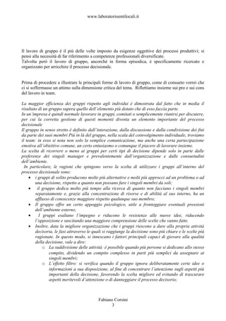 www.laboratorioentilocali.it




Il lavoro di gruppo è il più delle volte imposto da esigenze oggettive dei processi produttivi; si
pensi alla necessità di far riferimento a competenze professionali diversificate.
Talvolta però il lavoro di gruppo, ancorchè in forma episodica, è specificamente ricercato e
organizzato per arricchire il processo decisionale.


Prima di procedere a illustrare le principali forme di lavoro di gruppo, come di consueto vorrei che
ci si soffermasse un attimo sulla dimensione critica del tema. Riflettiamo insieme sui pro e sui cons
del lavoro in team.

La maggior efficienza dei gruppi rispetto agli individui è dimostrata dal fatto che in media il
risultato di un gruppo supera quello dell’elemento più dotato che di esso faccia parte.
In un’impresa è quindi normale lavorare in gruppi, comitati o semplicemente riunirsi per discutere,
per cui la corretta gestione di questi momenti diventa un elemento importante del processo
decisionale
Il gruppo in senso stretto è definito dall’interazione, dalla discussione e dalla condivisione dei fini
da parte dei suoi membri Più in là del gruppo, nella scala del coinvolgimento individuale, troviamo
il team: in esso si nota non solo la semplice comunicazione, ma anche una certa partecipazione
emotiva all’obiettivo comune, un certo entusiasmo o comunque il piacere di lavorare insieme.
La scelta di ricorrere o meno ai gruppi per certi tipi di decisione dipende solo in parte dalle
preferenze dei singoli manager e prevalentemente dall’organizzazione e dalle consuetudini
dell’ambiente.
  In particolare, le ragioni che spingono verso la scelta di utilizzare i gruppi all’interno del
processo decisionale sono:
     • i gruppi di solito producono molte più alternative e molti più approcci ad un problema o ad
        una decisione, rispetto a quanto non possano fare i singoli membri da soli;
     • il gruppo dedica molto più tempo alla ricerca di quanto non facciano i singoli membri
        separatamente e, grazie alla concentrazione di risorse e di abilità al suo interno, ha un
        afflusso di conoscenze maggiore rispetto qualunque suo membro;
     • Il gruppo offre un certo appoggio psicologico, utile a fronteggiare eventuali pressioni
        dell’ambiente esterno;
     •    I gruppi esaltano l’impegno e riducono le resistenze alle nuove idee, riducendo
        l’opposizione e suscitando una maggiore comprensione delle scelte che vanno fatte.
     • Inoltre, data la migliore organizzazione che i gruppi riescono a dare alla propria attività
        decisoria, le fasi attraverso le quali si raggiunge la decisione sono più chiare e le scelte più
        ragionate. In questo modo, si innescano i fattori principali capaci di giovare alla qualità
        della decisione, vale a dire:
            o La suddivisione delle attività: è possibile quando più persone si dedicano allo stesso
                compito, dividendo un compito complesso in parti più semplici da assegnare ai
                singoli membri;
            o L’effetto filtro: si verifica quando il gruppo ignora deliberatamente certe idee o
                informazioni a sua disposizione, al fine di concentrare l’attenzione sugli aspetti più
                importanti della decisione, favorendo la scelta migliore ed evitando di trascurare
                aspetti meritevoli d’attenzione o di danneggiare il processo decisorio;



                                           Fabiano Corsini
                                                 3
 