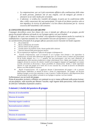 www.laboratorioentilocali.it

           o La compensazione: per cui è più conveniente affidarsi alla combinazione delle stime
             di molte persone, piuttosto che di una singola, così da mitigare gli estremi e
             attestarsi su un valor medio più verosimile;
           o L’adesione: si verifica fra i membri del gruppo, in parte per la condivisione delle
             idee e delle conoscenze dei suoi partecipanti. Si tratta di un fattore positivo solo se
             non impedisce la ricerca di alternative e la loro libera discussione per la ricerca
             ossessiva dell’unanimità e del consenso.

IL CONCETTO DI EFFICACIA DI GRUPPO
I manager dovrebbero avere ben chiaro che cosa si intende per efficacia di un gruppo, perché
questo ha grande influenza sul modo in cui il gruppo agirà e sui suoi risultati.
L’efficacia, del resto, non si limita ai risultati: essa riguarda in larga misura anche la creatività, la
soddisfazione e l’apertura mentale che i suoi membri riescono ad esprimere e a provare.
Le caratteristiche principali di un gruppo efficace possono essere riassunte nel modo seguente:
       •   _Alta produttività
       •   _ Buona soddisfazione dei membri
       •   _ Elevato numero di idee generate
       •   _ Grande numero di problemi risolti e buona qualità delle soluzioni
       •   _ Notevole intensità della partecipazione emotiva
       •   Gli accorgimenti per migliorare l’efficacia del gruppo si distinguono in:
       •   _ Tecniche d’impostazione: usate al momento in cui il gruppo viene formato e che riguardano la
           pianificazione accurata delle dimensioni del gruppo (per cui conviene tenere il numero dei partecipanti
           ad un livello ottimale, tra i 5 e i 7 membri), dei suoi partecipanti e dei loro ruoli, finalizzate al
           raggiungimento della massima produttività in tempi relativamente brevi. Infatti, più il gruppo è piccolo,
           maggiore diventa la coesione che stimola i membri ad un maggiore impegno nel raggiungere un comune
           accordo, favorendo la discussione e buone possibilità di comunicazione. Inoltre, è molto importante
           chiarire lo scopo del gruppo ed il ruolo che in esso ciascuno ha, cercando di favorire un’atmosfera
           distesa e un clima di fiducia reciproca.
       •   _ Regole d’organizzazione: che si applicano durante il funzionamento del gruppo e che si possono
           ulteriormente suddividere in metodi di lavoro e forme di comportamento. Ad esempio, nel decision
           making di gruppo occorre fare attenzione a come si gestisce l’ordine del giorno e alla disposizione fisica
           dei partecipanti che può influire sul modo in cui il gruppo si esprime e sui suoi risultati
Soffermiamoci ora sui rischi del gruppo.
Prima di procedere inviterei a riflettere sui contenuti su cui ci siamo soffermati nella prima lezione:
sul pre-giudizio, sulle tecniche per liberare l’ascolto; sugli inganni della percezione; sulla necessità
di coltivare l’attitudine al pensiero creativo.

I sintomi ( i rischi) del pensiero di gruppo

Illusione di invulnerabilità

Illusione di moralità

Stereotipi negativi condivisi

Razionalizzazioni collettive

Autocensura

Illusione di unanimità

Pressione a conformarsi

                                               Fabiano Corsini
                                                     4
 