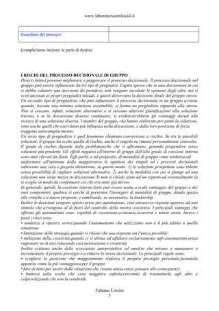 www.laboratorioentilocali.it



Guardiani del pensiero


(completiamo insieme la parte di destra)




I RISCHI DEL PROCESSO DECISIONALE DI GRUPPO
Diversi fattori possono migliorare o peggiorare il processo decisionale. Il processo decisionale nel
gruppo può essere influenzato da tre tipi di pregiudizi. Capita spesso che in una discussione in cui
si debba valutare una decisione da prendere, non vengano ascoltate le opinioni degli altri, ma si
resti ancorati ai propri pregiudizi iniziali, e questi distorcano la decisione finale del gruppo stesso.
Un secondo tipo di pregiudizio, che può influenzare il processo decisionale in un gruppo avviene
quando, trovata una minima soluzione accettabile, si forma un pregiudizio riguardo alla stessa.
Non si cercano, infatti, soluzioni alternative e si cercano ulteriori giustificazioni alla soluzione
trovata, e se la discussione dovesse continuare, si evidenzierebbero gli svantaggi dovuti alla
ricerca di una soluzione diversa. I membri del gruppo, che hanno elaborato per primi la soluzione,
sono anche quelli che esercitano più influenza nella discussione, e dalla loro posizione di forza
traggono autocompiacimento.
Un terzo tipo di pregiudizio è quel fenomeno chiamato conversione a rischio. Se tra le possibili
soluzioni, il gruppo ha scelto quella di rischio, anche il singolo ne rimane personalmente coinvolto.
Il grado di rischio dipende dalle problematiche che si affrontano, potendo propendere verso
soluzioni più prudenti. Gli effetti negativi all'interno di gruppi dall'alto grado di coesione interna
sono stati rilevati da Janis. Egli parlò, a tal proposito, di mentalità di gruppo come tendenza ad
uniformare all'opinione della maggioranza le opinioni dei singoli ed i processi decisionali
subiscono una vera e propria distorsione, in questo modo: 1) le soluzioni prospettate sono ridotte
senza possibilità di vagliare soluzioni alternative. 2) anche la modalità con cui si giunge ad una
soluzione non viene messa in discussione 3) non si chiede aiuto ad un esperto ed eventualmente lo
si sceglie in modo da confermare ciò che era stato già deciso.
In generale, quindi, la coesione interna forte può essere usata a reale vantaggio del gruppo e dei
suoi componenti, qualora si cerchi di prevenire l'insorgere di mentalità di gruppo, dando spazio
alle critiche e a nuove proposte, e cambiando, se necessario, la leadership.
Inoltre le decisioni vengono spesso prese per automatismi, cioè attraverso risposte apprese ad uno
stimolo che avvengono al di fuori del controllo della nostra coscienza. I principali vantaggi che
offrono gli automatismi sono: rapidità di esecuzione,economia,sicurezza e minor ansia. Invece i
punti critici sono:
• tendenza a ripetere errori,quando l’automatismo che utilizziamo non è il più adatto a quella
situazione
• limitazione delle strategie,quando si ritiene che una risposta sia l’unica possibile
• inibizione della creatività,quando ci si abitua ad affidarsi esclusivamente agli automatismi,senza
ragionare su di essi,riducendo così motivazione e creatività.
Inoltre esistono anche delle scorciatoie autoprotettive ed emotive che mirano a mantenere o
incrementare il proprio prestigio e a ridurre lo stress decisionale. Le principali regole sono:
• scegliere la posizione che maggiormente rinforza il proprio prestigio personale,facendola
apparire come la più vantaggiosa per il gruppo
• fare di tutto per uscire dalle situazioni che creano ansia,senza pensare alle conseguenze
• buttarsi sulla scelta che crea maggiore euforia,cercando di trasmetterla agli altri e
colpevolizzando chi non la condivide

                                           Fabiano Corsini
                                                 5
 