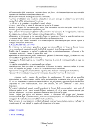 www.laboratorioentilocali.it

Abbiamo anche delle scorciatoie cognitive dettati da fattori che limitano l’entrata corretta delle
informazioni e in linea di massima consiste nel:
• formulare i requisiti minimi per risolvere il problema
• cercare di utilizzare una soluzione utilizzata in un caso analogo o utilizzare una procedura
standard che abbia attinenza con il problema
• verificare se la procedura risponda ai requisiti minimi
• reagire con risolutezza a tutte le informazioni negative di ritorno.
Secondo la regola del riassunto si può anche farsi raccontare da qualcuno come vanno le cose,
decidere quello che sembra più importante fare.
Infine abbiamo le scorciatoie affiliative che consistono nel desiderio di salvaguardare l’armonia
del gruppo che porta ad evitare discussioni, contrapposizioni e divisioni
allineandosi acriticamente a chi raccoglie il maggior consenso. Comporta una sistematica auto
censura sui dubbi relativi alla posizione del leader o della maggioranza.
Si ricerca ad ogni costo l’unanimità e le risorse cognitive sono impiegate per trovare ragioni a
sostegno dell’ipotesi dominante.
IL FALLIMENTO DEL GRUPPO
Un problema che può nascere quando un gruppo dura immodificato nel tempo e diventa troppo
coeso, compiacente e autoreferenziale è ciò che Irving Janis ha definito group think.
Rischia cioè di commettere errori nel prendere decisioni, dovuti al conformismo e al desiderio del
consenso a tutti costi. I sintomi di group think sono:
• prendere in considerazione poche alternative e ignorare o rinunciare troppo facilmente ad altre
che sarebbero in qualche modo "scomode";
• proteggersi da informazioni che potrebbero intaccare il senso di compiacenza che si crea nel
gruppo;
• percepire altri individui o gruppi in modo stereotipato;
• esercitare una forte pressione per ostacolare il dissenso, percepito come espressione di azione
sleale nei confronti del gruppo, in modo da creare l'illusione di unanimità;
• ignorare le conseguenze potenzialmente negative delle decisioni verso le quali si orientano;
• ignorare la necessità di creare piani di emergenza, da adottare nel caso di insuccesso.

        Abbiamo inoltre parlato del problema del conformismo. Si tratta di un possibile
appiattimento dei comportamenti e delle scelte individuali alle pressioni o alla forza del gruppo;
via via che un sistema di comunicazione si stabilisce tra più persone, appaiono infatti anche certe
uniformità nei loro comportamenti, nelle loro opinioni, nei loro sentimenti e nello stesso
linguaggio.
Nei gruppi istituzionali questi modelli prendono la forma della consuetudine, una sorta di
influenza sociale a cui i nuovi venuti debbono sottomettersi, più o meno spontaneamente, per
inserirsi nel gruppo, e servono a mantenere la struttura verticale del gruppo.
Inoltre, sempre per effetto dell’influenza sociale, si determina nei gruppi quel fenomeno
denominato risk shift, cioè la tendenza a prendere decisioni collettive che comportano rischi minori
o maggiori di quelli che si assumerebbero individualmente.
Infine abbiamo la polarizzazione, cioè la tendenza da parte dei membri di un gruppo a rafforzare il
proprio punto di vista iniziale in seguito alla discussione di gruppo.


Gruppi episodici

Il brain storming


                                          Fabiano Corsini
                                                6
 