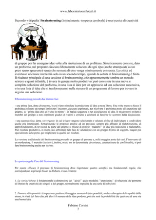 www.laboratorioentilocali.it

Secondo wikipedia l brainstorming (letteralmente: tempesta cerebrale) è una tecnica di creatività




di gruppo per far emergere idee volte alla risoluzione di un problema. Sinteticamente consiste, dato
un problema, nel proporre ciascuno liberamente soluzioni di ogni tipo (anche strampalate o con
poco senso apparente) senza che nessuna di esse venga minimamente censurata. La critica ed
eventuale selezione interverrà solo in un secondo tempo, quando la seduta di brainstorming è finita.
Il risultato principale di una sessione di brainstorming, che apparentemente sembra un metodo
sciocco e quasi infantile, è invece in genere molto produttivo: può consistere in una nuova e
completa soluzione del problema, in una lista di idee per un approccio ad una soluzione successiva,
o in una lista di idee che si trasformeranno nella stesura di un programma di lavoro per trovare in
seguito una soluzione.

Il brainstorming prevede due distinte fasi:

- una prima fase, detta divergente, in cui viene stimolata la produzione di idee a ruota libera. Una volta messo a fuoco il
problema e fissato un tempo limite per l’incontro, ciascuno esprimerà, per risolvere il problema posto all’attenzione del
gruppo, la ’’prima idea che gli viene in mente’’, in rapida sequenza e per associazione di idee. Il moderatore inviterà i
membri del gruppo a non esprimere giudizi di valore o critiche e cercherà di favorire lo scorrere della discussione.

- una seconda fase, detta convergente, in cui le idee vengono selezionate e valutate al fine di individuare e condividere
quelle più interessanti. Sottoponendo le proposte emerse ad un processo sempre più affinato di rielaborazione, di
approfondimento, di revisione da parte del gruppo si ritiene di poterle ’’tradurre’’ in idee più realistiche e realizzabili.
Può risultare produttivo, in molti casi, affrontare tale fase di valutazione con un gruppo diverso di soggetti, magari più
specializzato ed esperto, per migliorare la qualità dei risultati.

La versione tradizionale del brainstorming prevede un gruppo di persone e, nella maggior parte dei casi, l’intervento di
un moderatore. Il metodo classico è, inoltre, orale, ma in determinate circostanze, caratterizzate da conflittualità, si può
fare brainstorming anche per iscritto.




Le quattro regole d’oro del Brainstorming

Per essere efficace il processo di brainstorming deve rispettatere quattro semplici ma fondamentali regole, che
corrispondono ai principi fissati da Osborn, il suo creatore:


1. La corsa è libera: è fondamentale la dimensione del ’’gioco’’ quale modalità ’’spensierata’’ di relazione che permette
di liberare la creatività dei singoli e del gruppo, normalmente impedita da una serie di inibizioni


2. Puntare alla quantità: è importante produrre il maggior numero di idee possibili, anche a discapito della qualità delle
stesse, in virtù del fatto che più alto è il numero delle idee prodotte, più alta sarà la probabilità che qualcuna di esse sia
una buona idea

                                                     Fabiano Corsini
                                                           7
 