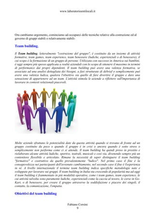 www.laboratorioentilocali.it




Ora cambiamo argomento, cominciamo ad occuparci delle tecniche relative alla costruzione ed al
governo di gruppi stabili o relativamente stabili-

Team building,

Il Team building, letteralmente "costruzione del gruppo", è costituito da un insieme di attività
formative, team games, team experience, team benessere (ludiche, esperienziali o di benessere), il
cui scopo è la formazione di un gruppo di persone. Utilizzata con successo in America sui bambini,
è oggi sempre più spesso applicata a realtà aziendali con lo scopo di ottenere il massimo in termini
di performance dai propri dipendenti. Il team building può avere una valenza formativa, se
associato ad una analisi dettagliata dei bisogni, a fasi strutturate di debrief o semplicemente può
avere una valenza ludica, qualora l'obiettivo sia quello di fare divertire il gruppo e dare una
sensazione di appartenere ad un team. L'attività stimola le aziende a riflettere sull'importanza di
lavorare in contesti relazionali piacevoli.




Molte aziende sfruttano le potenzialità date da questa attività quando si trovano di fronte ad un
gruppo costituito da poco o quando il gruppo è in crisi o ancora quando è sotto stress o
semplicemente non performa come ci si attende. Il team building ha quindi preso in prestito e
rielaborato alcune attività ludiche, sportive, teatrali, musicali e così via, divenendo sempre più un
contenitore flessibile e articolato. Rimane la necessità di saper distinguere il team building
"formativo" e costruttivo da quello prevalentemente "ludico". Nel primo caso il fine è la
consapevolezza nei partecipanti dell'avvenuto cambiamento, nel secondo caso il fine è l'esperienza
in sé. A livello internazionale il termine team building indica specifiche metodologie nate e
sviluppate per lavorare sui gruppi. Il team building in Italia sta crescendo di popolarità ma ad oggi
il team building è frammentato in più modalità operative, come i team games, team experience, le
cui attività talvolta sono puramente ludiche, esperienziali come la caccia al tesoro, le corse in Go-
Kart, o di benessere, per creare il gruppo attraverso la soddisfazione e piacere dei singoli, il
contatto, la comunicazione, l'empatia.

Obiettivi del team building

                                          Fabiano Corsini
                                                9
 