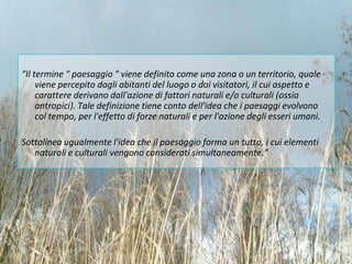 “Il termine " paesaggio " viene definito come una zona o un territorio, quale
     viene percepito dagli abitanti del luogo o dai visitatori, il cui aspetto e
     carattere derivano dall'azione di fattori naturali e/o culturali (ossia
     antropici). Tale definizione tiene conto dell'idea che i paesaggi evolvono
     col tempo, per l'effetto di forze naturali e per l'azione degli esseri umani.

Sottolinea ugualmente l'idea che il paesaggio forma un tutto, i cui elementi
   naturali e culturali vengono considerati simultaneamente.”
 