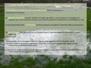 PIANO TERRITORIALE DI COORDINAMENTO PROVINCIALE ALLEGATO 27

il paesaggio è costituito da tre grandi entità che si incontrano e si
rimescolano di continuo:

gli oggetti concreti (i prati e i boschi, le strade e gli edifici, i corsi d’acqua, le montagne e le
     pianure, ecc.), che si possono toccare, che nel loro insieme lo costituiscono, e mantengono in vita

la seconda grande entità: i processi (le forze naturali e antropiche richiamate dalla convenzione) e



la percezione che ognuno di noi ha di questi insiemi, che ci permette di interpretarli e viverli
    ognuno a
proprio modo.

 Possiamo dire che il paesaggio è costituito da una parte oggettivamente rilevabile, quella
concreta costituita da elementi definibili e misurabili, e una parte decisamente soggettiva, ma
    fortemente condizionata dalla prima.

Le due parti si condizionano a vicenda attraverso continui scambi di informazioni che determinano
    l’evoluzione dei paesaggi (Gibelli, 2005-1).
 