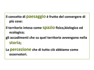 il concetto di paesaggio è frutto del convergere di
    più cose:
il territorio inteso come spazio fisico,biologico ed
    ecologico;
gli accadimenti che su quel territorio avvengono nella
    storia;
La percezione che di tutto ciò abbiamo come
  osservatori.
 