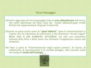 Terzo Paesaggio

Clement raggruppa nel terzo paesaggio tutte le aree abbandonate dall’uomo,
   che come specificato nel libro, sono dei residui (dèlaissè),spazi incolti
   (friche) che rappresentano rifugi per la diversità.

Clement ne parla anche come di “spazi indecisi”, dove le amministrazioni o
   l’uomo non ha intenzione di intervenire e che diventano “terrain vague”
   dove non è più evidente un’ordine, ma solo una evoluzione
   naturale della flora e della fauna che sfruttano l’inappetenza umana alla
   conquista.

Nel libro si parla di “frammentazione degli insiemi primari”, di riserve, di
   endemismo, di comunicazioni e di corridoi biologici, tutti concetti creati
   nel campo di studio dell’ecologia.
 