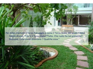 Per Gilles Clément il Terzo Paesaggio è come il Terzo Stato, del quale l’Abbé
   Siéyès diceva: “Cos’è il Terzo Stato? Tutto. Che ruolo ha nel presente?
   Nessuno. Cosa vuole diventare ? Qualche cosa.”
 