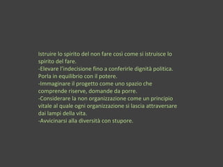 Istruire lo spirito del non fare così come si istruisce lo
spirito del fare.
-Elevare l’indecisione fino a conferirle dignità politica.
Porla in equilibrio con il potere.
-Immaginare il progetto come uno spazio che
comprende riserve, domande da porre.
-Considerare la non organizzazione come un principio
vitale al quale ogni organizzazione si lascia attraversare
dai lampi della vita.
-Avvicinarsi alla diversità con stupore.
 