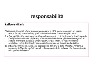 Raffaele Milani:

“In Europa, in questi ultimi decenni, campagna e città si assemblano in un spazio
    misto, ibrido, senza anima, quell’anima che invece hanno sempre avuto.
È la fine dell’identità dei luoghi, tutti uguali ovunque (…). Si è affermata, tra il degrado,
    l’indifferenza e lo stile uniforme, la rinuncia alla bellezza, quella bellezza fatta di
    cultura materiale, di lavoro umano costruito per secoli sul riconoscimento
    simbolico, visivo, tecnico del paesaggio in un incontro tra etica ed estetica.
Le antiche bellezze non erano solo espressione dell’arte e della filosofia. Perdere la
    memoria del luoghi vuol dire perdere la memoria della bellezza che è connaturata
    allo spirito della terra”
 