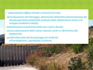 - urbanizzazione diffusa elevata e consumo di suolo;
- destrutturazione del Paesaggio, determinata dalla forte frammentazione del
    tessuto paesistico ambientale costituito dalle infrastrutture lineari e lo
    sviluppo insediativo indotto;
- banalizzazione ecosistemica delle aree rurali e fluviali;
- scarsa valorizzazione delle risorse naturali, anche in riferimento alla
    biodiversità;
- perdita della diversità dei paesaggi con tendenza
    all’omologazione, soprattutto in pianura.
 
