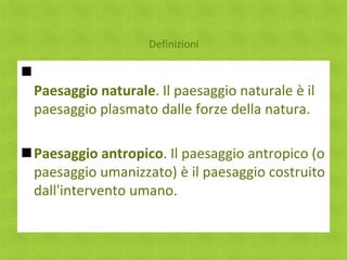 Definizioni


    Paesaggio naturale. Il paesaggio naturale è il
    paesaggio plasmato dalle forze della natura.

Paesaggio antropico. Il paesaggio antropico (o
 paesaggio umanizzato) è il paesaggio costruito
 dall'intervento umano.
 