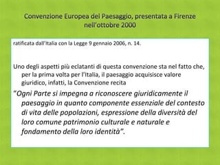 ratificata dall’Italia con la Legge 9 gennaio 2006, n. 14.



Uno degli aspetti più eclatanti di questa convenzione sta nel fatto che,
  per la prima volta per l’Italia, il paesaggio acquisisce valore
  giuridico, infatti, la Convenzione recita
“Ogni Parte si impegna a riconoscere giuridicamente il
  paesaggio in quanto componente essenziale del contesto
  di vita delle popolazioni, espressione della diversità del
  loro comune patrimonio culturale e naturale e
  fondamento della loro identità”.
 