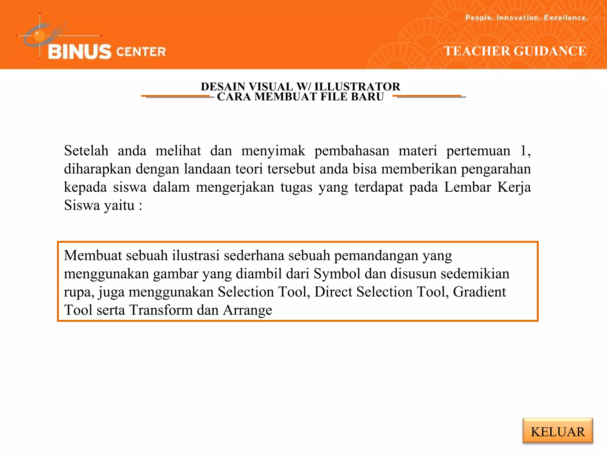 TEACHER GUIDANCE

                     DESAIN VISUAL W/ ILLUSTRATOR
                       CARA MEMBUAT FILE BARU



Setelah anda melihat dan menyimak pembahasan materi pertemuan 1,
diharapkan dengan landaan teori tersebut anda bisa memberikan pengarahan
kepada siswa dalam mengerjakan tugas yang terdapat pada Lembar Kerja
Siswa yaitu :


Membuat sebuah ilustrasi sederhana sebuah pemandangan yang
menggunakan gambar yang diambil dari Symbol dan disusun sedemikian
rupa, juga menggunakan Selection Tool, Direct Selection Tool, Gradient
Tool serta Transform dan Arrange




                                                                         KELUAR
 