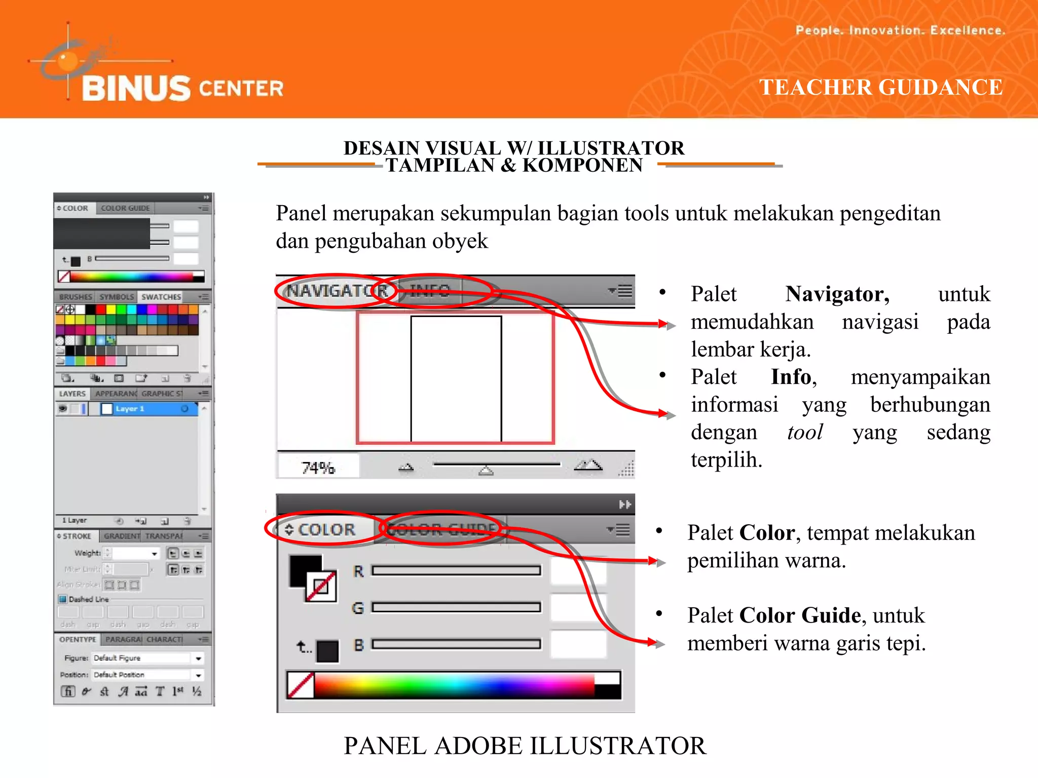 TEACHER GUIDANCE

      DESAIN VISUAL W/ ILLUSTRATOR
         TAMPILAN & KOMPONEN

Panel merupakan sekumpulan bagian tools untuk melakukan pengeditan
dan pengubahan obyek

                                     •   Palet     Navigator, untuk
                                         memudahkan navigasi pada
                                         lembar kerja.
                                     •   Palet Info, menyampaikan
                                         informasi yang berhubungan
                                         dengan tool yang sedang
                                         terpilih.


                                     •   Palet Color, tempat melakukan
                                         pemilihan warna.

                                     •   Palet Color Guide, untuk
                                         memberi warna garis tepi.



      PANEL ADOBE ILLUSTRATOR
 