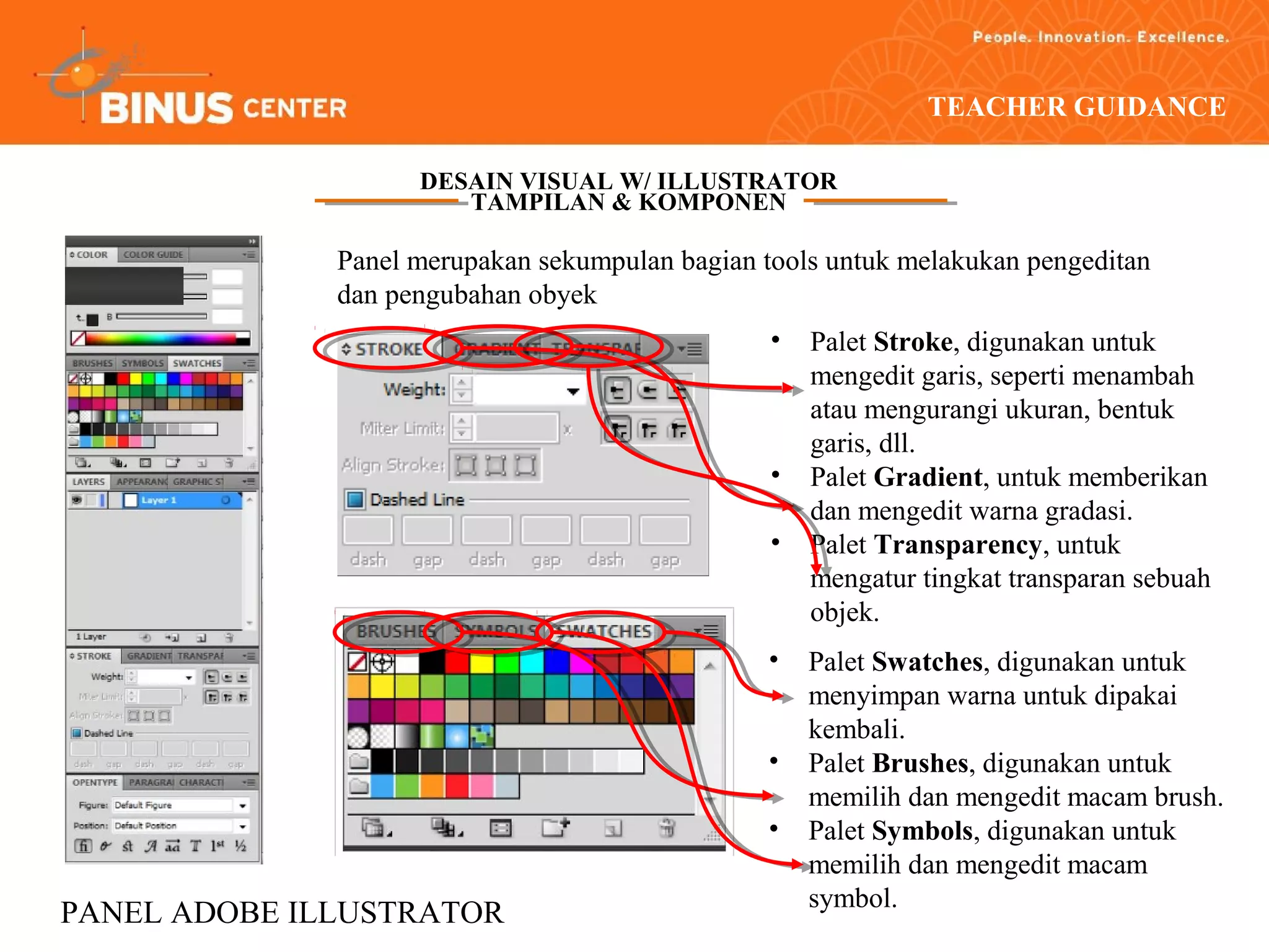 TEACHER GUIDANCE

                    DESAIN VISUAL W/ ILLUSTRATOR
                       TAMPILAN & KOMPONEN

              Panel merupakan sekumpulan bagian tools untuk melakukan pengeditan
              dan pengubahan obyek
                                                 •   Palet Stroke, digunakan untuk
                                                     mengedit garis, seperti menambah
                                                     atau mengurangi ukuran, bentuk
                                                     garis, dll.
                                                 •   Palet Gradient, untuk memberikan
                                                     dan mengedit warna gradasi.
                                                 •   Palet Transparency, untuk
                                                     mengatur tingkat transparan sebuah
                                                     objek.
                                                 •   Palet Swatches, digunakan untuk
                                                     menyimpan warna untuk dipakai
                                                     kembali.
                                                 •   Palet Brushes, digunakan untuk
                                                     memilih dan mengedit macam brush.
                                                 •   Palet Symbols, digunakan untuk
                                                     memilih dan mengedit macam
                                                     symbol.
PANEL ADOBE ILLUSTRATOR
 