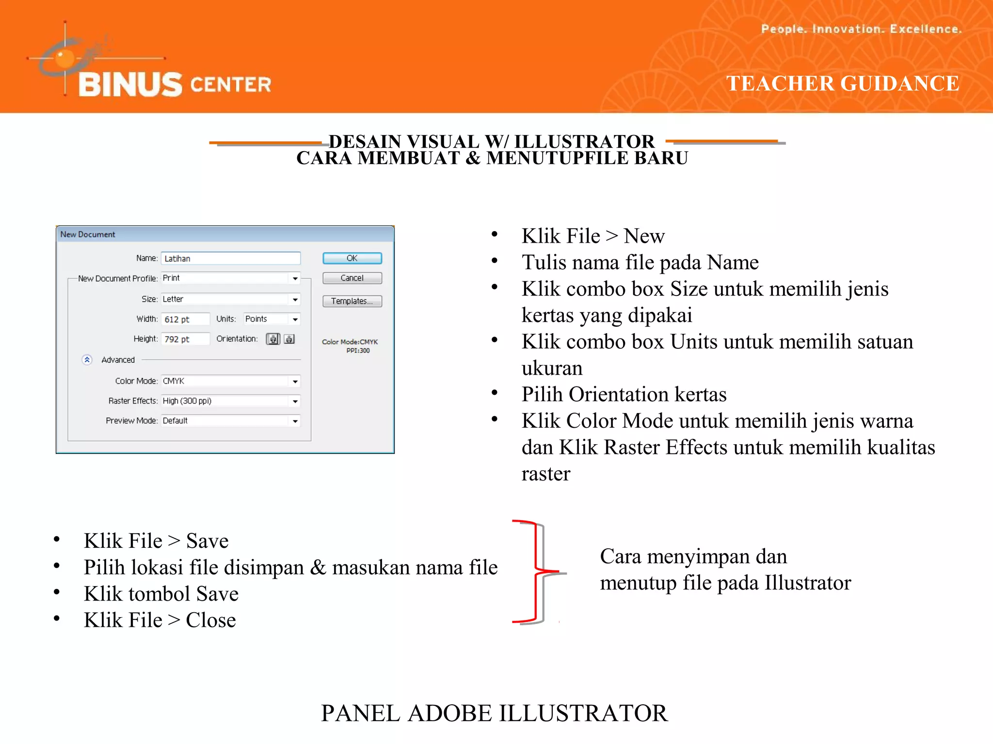 TEACHER GUIDANCE

                             DESAIN VISUAL W/ ILLUSTRATOR
                           CARA MEMBUAT & MENUTUPFILE BARU



                                                 •   Klik File > New
                                                 •   Tulis nama file pada Name
                                                 •   Klik combo box Size untuk memilih jenis
                                                     kertas yang dipakai
                                                 •   Klik combo box Units untuk memilih satuan
                                                     ukuran
                                                 •   Pilih Orientation kertas
                                                 •   Klik Color Mode untuk memilih jenis warna
                                                     dan Klik Raster Effects untuk memilih kualitas
                                                     raster


•   Klik File > Save
•                                                            Cara menyimpan dan
    Pilih lokasi file disimpan & masukan nama file
•                                                            menutup file pada Illustrator
    Klik tombol Save
•   Klik File > Close



                              PANEL ADOBE ILLUSTRATOR
 