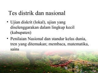 Tes distrik dan nasional
• Ujian diskrit (lokal), ujian yang
diselenggarakan dalam lingkup kecil
(kabupaten)
• Penilaian Nasional dan standar kelas dunia,
tren yang ditemukan; membaca, matematika,
sains
 
