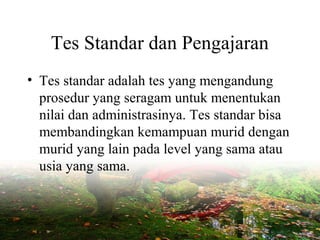 Tes Standar dan Pengajaran
• Tes standar adalah tes yang mengandung
prosedur yang seragam untuk menentukan
nilai dan administrasinya. Tes standar bisa
membandingkan kemampuan murid dengan
murid yang lain pada level yang sama atau
usia yang sama.
 