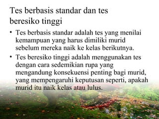 Tes berbasis standar dan tes
beresiko tinggi
• Tes berbasis standar adalah tes yang menilai
kemampuan yang harus dimiliki murid
sebelum mereka naik ke kelas berikutnya.
• Tes beresiko tinggi adalah menggunakan tes
dengan cara sedemikian rupa yang
mengandung konsekuensi penting bagi murid,
yang mempengaruhi keputusan seperti, apakah
murid itu naik kelas atau lulus.
 