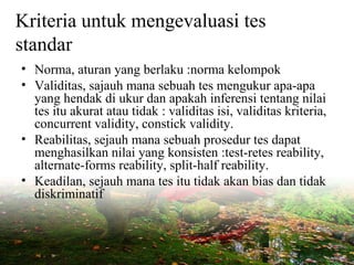 Kriteria untuk mengevaluasi tes
standar
• Norma, aturan yang berlaku :norma kelompok
• Validitas, sajauh mana sebuah tes mengukur apa-apa
yang hendak di ukur dan apakah inferensi tentang nilai
tes itu akurat atau tidak : validitas isi, validitas kriteria,
concurrent validity, constick validity.
• Reabilitas, sejauh mana sebuah prosedur tes dapat
menghasilkan nilai yang konsisten :test-retes reability,
alternate-forms reability, split-half reability.
• Keadilan, sejauh mana tes itu tidak akan bias dan tidak
diskriminatif
 