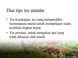 Dua tipe tes standar
• Tes kecakapan, tes yang memprediksi
kemampuan murid untuk mempelajari suatu
keahlian tingkat lanjut.
• Tes prestasi, untuk mengukur apa yang
telah dikuasai oleh murid.
 