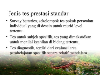 Jenis tes prestasi standar
• Survey batteries, sekelompok tes pokok persoalan
individual yang di desain untuk murid level
tertentu.
• Tes untuk subjek spesifik, tes yang dimaksudkan
untuk menilai keahlian di bidang tertentu.
• Tes diagnostik, terdiri dari evaluasi area
pembelajaran spesifik secara relatif mendalam.
 