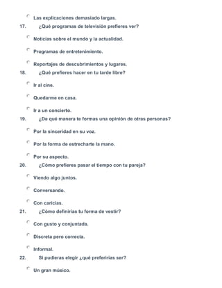 Las explicaciones demasiado largas.
17. ¿Qué programas de televisión prefieres ver?
Noticias sobre el mundo y la actualidad.
Programas de entretenimiento.
Reportajes de descubrimientos y lugares.
18. ¿Qué prefieres hacer en tu tarde libre?
Ir al cine.
Quedarme en casa.
Ir a un concierto.
19. ¿De qué manera te formas una opinión de otras personas?
Por la sinceridad en su voz.
Por la forma de estrecharte la mano.
Por su aspecto.
20. ¿Cómo prefieres pasar el tiempo con tu pareja?
Viendo algo juntos.
Conversando.
Con caricias.
21. ¿Cómo definirías tu forma de vestir?
Con gusto y conjuntada.
Discreta pero correcta.
Informal.
22. Si pudieras elegir ¿qué preferirías ser?
Un gran músico.
 