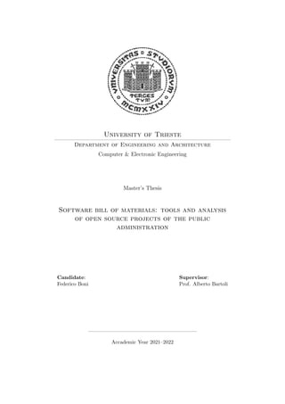 University of Trieste
Department of Engineering and Architecture
Computer & Electronic Engineering
Master’s Thesis
Software bill of materials: tools and analysis
of open source projects of the public
administration
Candidate:
Federico Boni
Supervisor:
Prof. Alberto Bartoli
Accademic Year 2021–2022
 