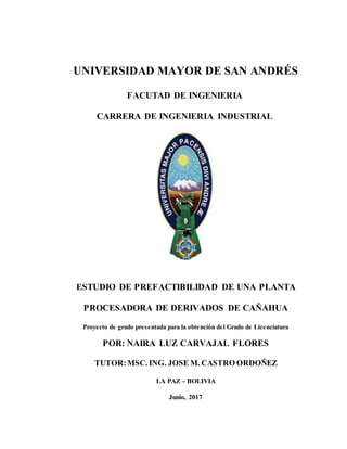UNIVERSIDAD MAYOR DE SAN ANDRÉS
FACUTAD DE INGENIERIA
CARRERA DE INGENIERIA INDUSTRIAL
ESTUDIO DE PREFACTIBILIDAD DE UNA PLANTA
PROCESADORA DE DERIVADOS DE CAÑAHUA
Proyecto de grado presentada para la obtención del Grado de Licenciatura
POR: NAIRA LUZ CARVAJAL FLORES
TUTOR:MSC. ING. JOSE M. CASTRO ORDOÑEZ
LA PAZ - BOLIVIA
Junio, 2017
 