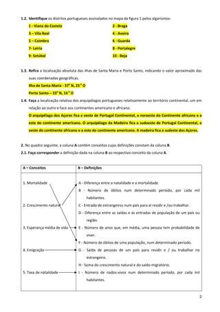 1.2. Identifique os distritos portugueses assinalados no mapa da figura 1 pelos algarismos: 
        1 ‐ Viana do Castelo                                   2 ‐ Braga 
        3 – Vila Real                                          4 ‐ Aveiro 
        5 – Coimbra                                            6 ‐ Guarda 
        7‐ Leiria                                              8 ‐ Portalegre 
        9‐ Setúbal                                             10 ‐ Beja 
         
1.3. Refira a localização absoluta das ilhas de Santa Maria e Porto Santo, indicando o valor aproximado das 
        suas coordenadas geográficas. 
        Ilha de Santa Maria ‐ 37o N, 25 o O 
        Porto Santo – 33o N, 16 o O 
1.4. Faça a localização relativa dos arquipélagos portugueses relativamente ao território continental, um em 
        relação ao outro e face aos continentes americano e africano. 
        O arquipélago dos Açores fica a oeste de Portugal Continental, a noroeste do Continente africano e a 
        este do continente americano. O arquipélago da Madeira fica a sudoeste de  Portugal Continental, a 
        oeste do continente africano e a este do continente americano. A madeira fica a sudeste dos Açores. 
         
2. No quadro seguinte, a coluna A contém conceitos cujas definições constam da coluna B. 
2.1. Faça corresponder a definição dada na coluna B ao respectivo conceito da coluna A. 
 
    A – Conceitos                      B – Definições 
                                        
    1. Mortalidade                     A ‐ Diferença entre a natalidade e a mortalidade. 
                                       B  ‐  Número  de  óbitos  num  determinado  período,  por  cada  mil 
                                               habitantes. 
    2. Crescimento natural             C ‐ Entrada de estrangeiros num país para aí residir e /ou trabalhar. 
                                       D ‐ Diferença entre as saídas e as entradas de população de um país ou 
                                               região. 
    3. Esperança média de vida         E  ‐  Número  de  anos  que,  em  média,  uma  pessoa  tem  probabilidade  de 
                                               viver. 
                                       F ‐ Número de óbitos de uma população, num determinado período. 
    4. Emigração                       G  ‐  Saída  de  pessoas  de  um  país  para  residir  e  /  ou  trabalhar  no 
                                               estrangeiro. 
                                       H ‐ Soma do crescimento natural e do saldo migratório. 
    5. Taxa de natalidade              I  ‐  Número  de  nados‐vivos  num  determinado  período,  por  cada  mil 
                                               habitantes. 



                                                                                                                     2
 