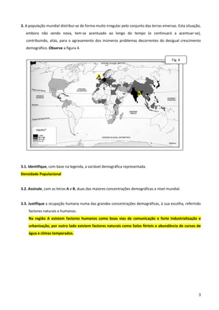  
3. A população mundial distribui‐se de forma muito irregular pelo conjunto das terras emersas. Esta situação, 
    embora  não  sendo  nova,  tem‐se  acentuado  ao  longo  do  tempo  (e  continuará  a  acentuar‐se), 
    contribuindo,  aliás,  para  o  agravamento  dos  inúmeros  problemas  decorrentes  do  desigual  crescimento 
    demográfico. Observe a figura 4. 
                                                                                                          
                                                                                               Fig. 4 
                                                                                                          
                                                                                                          
                                                A                                                         
                                                                                                          

                                                                         B                                
                                                                                                          
                                                                                                          
                                                                                                          
                                                                                                          
          Hab/Km2                                                                                         
                                                                                                          
                                                                                                          
                                                                                                          
 
3.1. Identifique, com base na legenda, a variável demográfica representada. 
Densidade Populacional 
 
3.2. Assinale, com as letras A e B, duas das maiores concentrações demográficas a nível mundial. 
 
3.3. Justifique a ocupação humana numa das grandes concentrações demográficas, à sua escolha, referindo 
     factores naturais e humanos. 
     Na  região  A  existem  factores  humanos  como  boas  vias  de  comunicação  e  forte  industrialização  e 
     urbanização, por outro lado existem factores naturais como Solos férteis e abundância de cursos de 
     água e climas temperados. 
 
 
 
 
 
 



                                                                                                                3
 