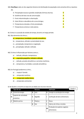 3.4. Classifique cada um dos seguintes factores de distribuição da população como atractivo (A) ou repulsivo 
    (R). 
         A ‐ Precipitação escassa e grandes amplitudes térmicas diurnas.                    R 
         B ‐ Existência de boas vias de comunicação.                                        A 
         C ‐ Forte industrialização e urbanização.                                          A 
         D ‐ Solos férteis e abundância de cursos de água.                                  A 
         E ‐ Temperaturas elevadas e forte precipitação.                                    R 
         F ‐ Temperaturas amenas e solos planos.                                            A 
 
4. O clima é a sucessão de estados de tempo, durante um longo período. 
4.1. São elementos do clima a… 
         a) …temperatura, humidade e pressão atmosférica. 
         b) … temperatura, altitude e proximidade do mar. 
         c) … precipitação, temperatura e vegetação. 
         d) … precipitação, latitude e altitude.  
 
4.2. O clima é influenciado por factores como a… 
         a) …latitude, altitude e temperatura. 
         b) …exposição geográfica, latitude e altitude. 
         c) …latitude, pressão atmosférica e correntes marítimas. 
         d) …temperatura, humidade, e pressão atmosférica. 
              
4.3. Em Portugal predomina o clima… 
         a) … tropical  húmido. 
         b) … temperado marítimo. 
         c) … temperado mediterrânico. 
         d) … temperado continental. 
              
5. No Quadro 1 encontra os tipos de uso dados aos recursos naturais.  
                                                                                                        Quadro 1
         Tipo de uso                         Recurso                   Aplicação 
    A  Fonte de energia                  D  Solo              H  Energia ou produção de energia 
         Suporte de actividade 
    B                                    E  Algodão           I        Confecção de bens alimentares 
         produtiva 
    C  Matéria‐prima                     F  Plástico          J        Pesca 
                                         G  Gás               L  Fabrico de linhas e tecidos 
                                                                       Produção de espécies vegetais 
                                                              M 
                                                                       alimentares 

                                                                                                                   4
 