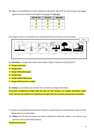  
5.1. Faça as correspondências correctas, utilizando as letras A, B, …M, tendo em conta que para cada tipo de 
     uso dos recursos há apenas uma hipótese de recurso e de aplicação. 
                                    Tipo de Uso         Recurso         Aplicação 
                                         A                 G                 H 
                                         B                 D                 M 
                                         C                 E                 L 
 
 
6. A energia constitui um importante factor do desenvolvimento económico e social dos países. 
                                                                                                                 Fig. 5

 
 
 
 
 
 
6.1. Identifique as energias alternativas representadas na figura 5 pelas letras A, B, C, D, E e F. 
A – Energia Geotérmica 
B – Energia Eólica 
C – Energia Hídrica (barragens)  
D – Energia Solar 
E – Energia orgânica (Biomassa) 
F – Energia Hídrica (marés ou ondas) 
 
6.2. Explique a necessidade cada vez maior de se utilizarem as energias alternativas.  
Os  recursos  energéticos  de  origem  fóssil  são  cada  vez  mais  escassos  e  as  energias  alternativas  surgem 
como uma forma de substituir os combustíveis de origem fóssil de uma forma não poluente e renovável.  
 
 
 
 
7. A pesca é uma actividade de grande valor económico, proporcionando ao Homem peixe e outros recursos 
    indispensáveis à sua alimentação. 
7.1.  Indique  das  três  áreas  dos  fundos  dos  oceanos  (plataforma  continental,  talude  e  zona  abissal)  a  que 
     apresenta maior produtividade biológica. 
Plataforma Continental 

                                                                                                                       5
 