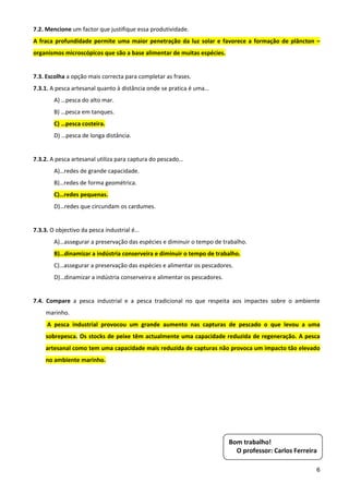 7.2. Mencione um factor que justifique essa produtividade. 
A  fraca  profundidade  permite  uma  maior  penetração  da  luz  solar  e  favorece  a  formação  de  plâncton  – 
organismos microscópicos que são a base alimentar de muitas espécies. 
 
7.3. Escolha a opção mais correcta para completar as frases. 
7.3.1. A pesca artesanal quanto à distância onde se pratica é uma… 
        A) …pesca do alto mar. 
        B) …pesca em tanques. 
        C) …pesca costeira. 
        D) …pesca de longa distância. 
         
7.3.2. A pesca artesanal utiliza para captura do pescado… 
        A)…redes de grande capacidade. 
        B)…redes de forma geométrica. 
        C)…redes pequenas. 
        D)…redes que circundam os cardumes. 
 
7.3.3. O objectivo da pesca industrial é… 
        A)…assegurar a preservação das espécies e diminuir o tempo de trabalho. 
        B)…dinamizar a indústria conserveira e diminuir o tempo de trabalho. 
        C)…assegurar a preservação das espécies e alimentar os pescadores. 
        D)…dinamizar a indústria conserveira e alimentar os pescadores. 
         
7.4.  Compare  a  pesca  industrial  e  a  pesca  tradicional  no  que  respeita  aos  impactes  sobre  o  ambiente 
     marinho. 
      A  pesca  industrial  provocou  um  grande  aumento  nas  capturas  de  pescado  o  que  levou  a  uma 
     sobrepesca. Os stocks de peixe têm actualmente uma capacidade reduzida de regeneração. A pesca 
     artesanal como tem uma capacidade mais reduzida de capturas não provoca um impacto tão elevado 
     no ambiente marinho.  




                                                                              Bom trabalho! 
                                                                                O professor: Carlos Ferreira 

                                                                                                                  6
 