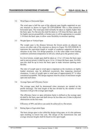 PAGE NO. 11 OF 34TEP122.03R0/MAA
TRANSMISSION ENGINEERING STANDARD TES-P-122.03, Rev. 0
Date of Approval: October 17, 2006
3.2 Wind Span or Horizontal Span
The wind span is half the sum of the adjacent span lengths supported on any
one structure as shown in Figure TE-2203-0200-00. This is often termed as
horizontal span. The wind span shall normally be taken as slightly higher than
the basic span. For flat area this shall be taken as 1.05 times the basic span, and
for highly uneven ground/hilly or broken area it will be appropriate to consider
1.10 times the basic span, to allow some flexibility in structure spotting.
3.3 Weight Span or Vertical Span
The weight span is the distance between the lowest points on adjacent sag
curves on either side of the structure as shown in Figure TE-2203-0200-00. It
represents the equivalent length or weight of conductor supported at any one
structure at any time. For design purposes, it is the value under worst loading
conditions (minimum temperature in still air), which gives the greatest value.
In a level terrain, weight span shall be taken as 1.2 to 1.25 times the basic span
and in uneven terrain; it shall be up to 1.6 to 1.8 times the basic span. For hilly
area this shall be up to twice the basic span to make structure spotting more
flexible.
The ratio of weight span to wind span is important as the insulators on lightly
loaded structures may be deflected excessively thus impairing electrical
clearances. A ratio of weight span to wind span of approximately 0.7 is often
considered acceptable. The design engineer must be aware of maximum weight
span and such ratios.
3.4 Average Span and Efficiency Factor
The average span shall be determined when structures are spotted on the
profile drawings. The total length of the line divided by the number of total
structures will give the average span length.
The efficiency factor or span utilization factor is defined as the average span
divided by the basic span and shall always be less than one (1) due to physical
obstructions on the line route.
Efficiency of 90% and above can easily be achieved in a flat terrain.
3.5 Ruling Span or Equivalent Span
The basic design span is also called the design ruling span, as it is the optimum
span resulting in lowest line cost. The design of the transmission line and
average structure heights shall be based on this span length.
 