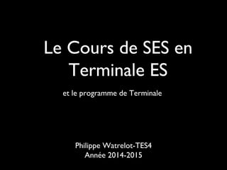 Le Cours de SES en 
Terminale ES 
et le programme de Terminale 
Philippe Watrelot-TES4 
Année 2014-2015 
 