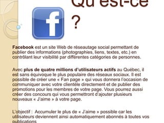 Qu’est-ce
?
Facebook est un site Web de réseautage social permettant de
publier des informations (photographies, liens, textes, etc.) en
contrôlant leur visibilité par différentes catégories de personnes.

Avec plus de quatre millions d’utilisateurs actifs au Québec, il
est sans équivoque le plus populaire des réseaux sociaux. Il est
possible de créer une « Fan page » qui vous donnera l’occasion de
communiquer avec votre clientèle directement et de publier des
promotions pour les membres de votre page. Vous pourrez aussi
créer des concours qui vous permettront d’ajouter plusieurs
nouveaux « J’aime » à votre page.
L’objectif : Accumuler le plus de « J’aime » possible car les
utilisateurs deviennent ainsi automatiquement abonnés à toutes vos

 
