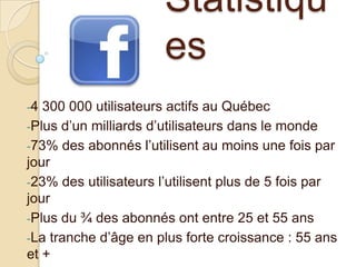 Statistiqu
es
-4

300 000 utilisateurs actifs au Québec
-Plus d’un milliards d’utilisateurs dans le monde
-73% des abonnés l’utilisent au moins une fois par
jour
-23% des utilisateurs l’utilisent plus de 5 fois par
jour
-Plus du ¾ des abonnés ont entre 25 et 55 ans
-La tranche d’âge en plus forte croissance : 55 ans
et +

 