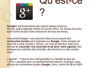 Qu’est-ce
?
Google+ est le deuxième plus grand réseau social au
monde, ayant dépassé Twitter en janvier 2013. Ce réseau est celui
ayant connu la plus forte croissance de tous les temps.

Votre profil Google+ vous permet d’être trouvé quand des
recherches locales sont réalisées sur Google. Votre compte est
aussi lié à votre compte « Gmail » (si vous le désirez), cela vous
permet de consulter vos courriels et de tenir votre agenda, très
pratique pour planifier des activités, des réunions ou des rendezvous.
L’objectif : Y être le plus actif possible et y récolter le plus de
« Plus » possible pour un positionnement naturel ( et gratuit ) plus
efficace en recherches locales Google. Donc, moins de $$ en SEO

 