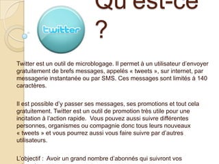 Qu’est-ce
?
Twitter est un outil de microblogage. Il permet à un utilisateur d’envoyer
gratuitement de brefs messages, appelés « tweets », sur internet, par
messagerie instantanée ou par SMS. Ces messages sont limités à 140
caractères.
Il est possible d’y passer ses messages, ses promotions et tout cela
gratuitement. Twitter est un outil de promotion très utile pour une
incitation à l’action rapide. Vous pouvez aussi suivre différentes
personnes, organismes ou compagnie donc tous leurs nouveaux
« tweets » et vous pourrez aussi vous faire suivre par d’autres
utilisateurs.
L’objectif : Avoir un grand nombre d’abonnés qui suivront vos

 