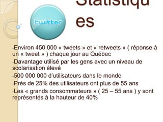 Statistiqu
es
-Environ

450 000 « tweets » et « retweets » ( réponse à
un « tweet » ) chaque jour au Québec
-Davantage utilisé par les gens avec un niveau de
scolarisation élevé
-500 000 000 d’utilisateurs dans le monde
-Près de 25% des utilisateurs ont plus de 55 ans
-Les « grands consommateurs » ( 25 – 55 ans ) y sont
représentés à la hauteur de 40%

 
