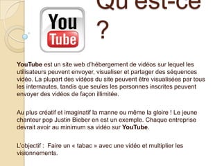 Qu’est-ce
?
YouTube est un site web d’hébergement de vidéos sur lequel les
utilisateurs peuvent envoyer, visualiser et partager des séquences
vidéo. La plupart des vidéos du site peuvent être visualisées par tous
les internautes, tandis que seules les personnes inscrites peuvent
envoyer des vidéos de façon illimitée.
Au plus créatif et imaginatif la manne ou même la gloire ! Le jeune
chanteur pop Justin Bieber en est un exemple. Chaque entreprise
devrait avoir au minimum sa vidéo sur YouTube.
L’objectif : Faire un « tabac » avec une vidéo et multiplier les
visionnements.

 